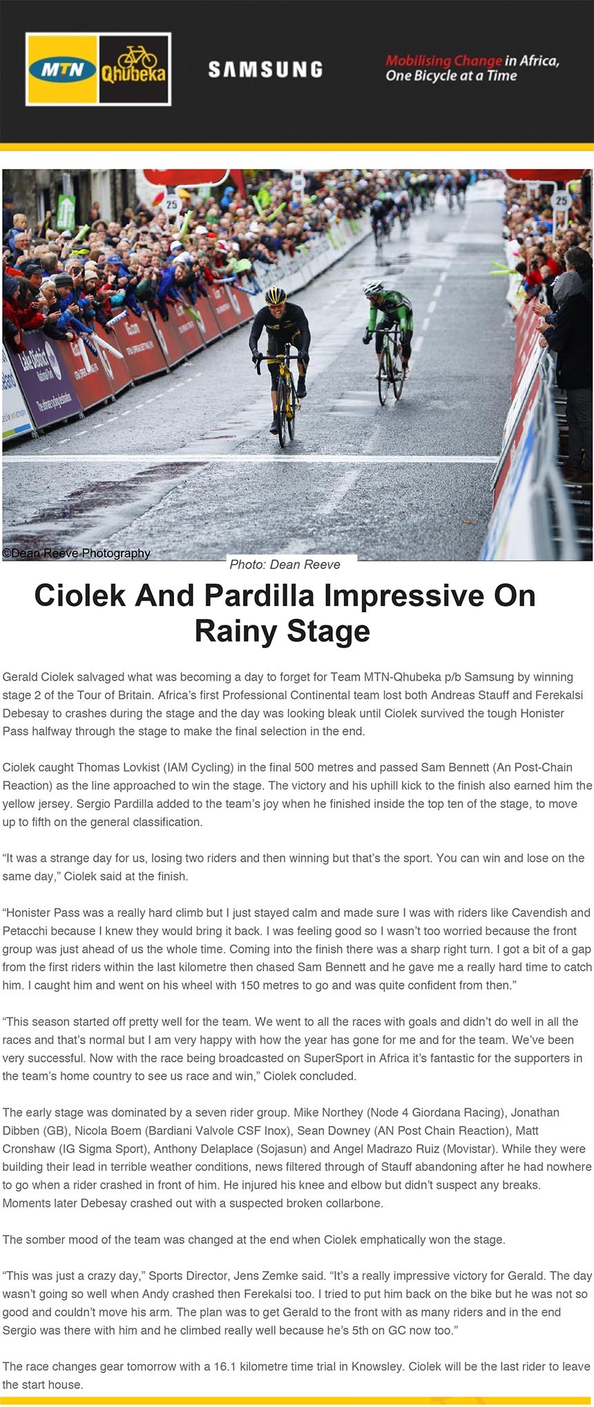 Ciolek And Pardilla Impressive On
Rainy Stage
Gerald Ciolek salvaged what was becoming a day to forget for Team MTN-Qhubeka p/b Samsung by winning
stage 2 of the Tour of Britain. Africa’s first Professional Continental team lost both Andreas Stauff and Ferekalsi
Debesay to crashes during the stage and the day was looking bleak until Ciolek survived the tough Honister
bikenews@libero.it
A: redazione@bikenews.it
Rispondi a: "bikenews@libero.it" <bikenews@libero.it>
I: Gerald Ciolek Storms To Victory in Britain
16 settembre 2013 21:36
Pass halfway through the stage to make the final selection in the end.
Ciolek caught Thomas Lovkist (IAM Cycling) in the final 500 metres and passed Sam Bennett (An Post-Chain
Reaction) as the line approached to win the stage. The victory and his uphill kick to the finish also earned him the
yellow jersey. Sergio Pardilla added to the team’s joy when he finished inside the top ten of the stage, to move
up to fifth on the general classification.
“It was a strange day for us, losing two riders and then winning but that’s the sport. You can win and lose on the
same day,” Ciolek said at the finish.
“Honister Pass was a really hard climb but I just stayed calm and made sure I was with riders like Cavendish and
Petacchi because I knew they would bring it back. I was feeling good so I wasn’t too worried because the front
group was just ahead of us the whole time. Coming into the finish there was a sharp right turn. I got a bit of a gap
from the first riders within the last kilometre then chased Sam Bennett and he gave me a really hard time to catch
him. I caught him and went on his wheel with 150 metres to go and was quite confident from then.”
“This season started off pretty well for the team. We went to all the races with goals and didn’t do well in all the
races and that’s normal but I am very happy with how the year has gone for me and for the team. We’ve been
very successful. Now with the race being broadcasted on SuperSport in Africa it’s fantastic for the supporters in
the team’s home country to see us race and win,” Ciolek concluded.
The early stage was dominated by a seven rider group. Mike Northey (Node 4 Giordana Racing), Jonathan
Dibben (GB), Nicola Boem (Bardiani Valvole CSF Inox), Sean Downey (AN Post Chain Reaction), Matt
Cronshaw (IG Sigma Sport), Anthony Delaplace (Sojasun) and Angel Madrazo Ruiz (Movistar). While they were
building their lead in terrible weather conditions, news filtered through of Stauff abandoning after he had nowhere
to go when a rider crashed in front of him. He injured his knee and elbow but didn’t suspect any breaks.
Moments later Debesay crashed out with a suspected broken collarbone.
The somber mood of the team was changed at the end when Ciolek emphatically won the stage.
“This was just a crazy day,” Sports Director, Jens Zemke said. “It’s a really impressive victory for Gerald. The day
wasn’t going so well when Andy crashed then Ferekalsi too. I tried to put him back on the bike but he was not so
good and couldn’t move his arm. The plan was to get Gerald to the front with as many riders and in the end
Sergio was there with him and he climbed really well because he’s 5th on GC now too.”
The race changes gear tomorrow with a 16.1 kilometre time trial in Knowsley. Ciolek will be